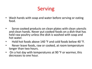 Serving
• Wash hands with soap and water before serving or eating
food.
• Serve cooked products on clean plates with clean utensils
and clean hands. Never put cooked foods on a dish that has
held raw poultry unless the dish is washed with soap and
hot water.
• Hold hot foods above 140 °F and cold foods below 40 °F.
• Never leave foods, raw or cooked, at room temperature
longer than two hours.
• On a hot day with temperatures at 90 °F or warmer, this
decreases to one hour.
 