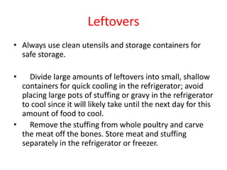 Leftovers
• Always use clean utensils and storage containers for
safe storage.
• Divide large amounts of leftovers into small, shallow
containers for quick cooling in the refrigerator; avoid
placing large pots of stuffing or gravy in the refrigerator
to cool since it will likely take until the next day for this
amount of food to cool.
• Remove the stuffing from whole poultry and carve
the meat off the bones. Store meat and stuffing
separately in the refrigerator or freezer.
 