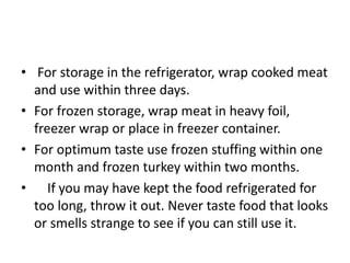 • For storage in the refrigerator, wrap cooked meat
and use within three days.
• For frozen storage, wrap meat in heavy foil,
freezer wrap or place in freezer container.
• For optimum taste use frozen stuffing within one
month and frozen turkey within two months.
• If you may have kept the food refrigerated for
too long, throw it out. Never taste food that looks
or smells strange to see if you can still use it.
 