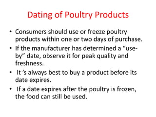 Dating of Poultry Products
• Consumers should use or freeze poultry
products within one or two days of purchase.
• If the manufacturer has determined a “use-
by” date, observe it for peak quality and
freshness.
• It ’s always best to buy a product before its
date expires.
• If a date expires after the poultry is frozen,
the food can still be used.
 