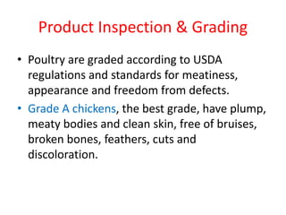 Product Inspection & Grading
• Poultry are graded according to USDA
regulations and standards for meatiness,
appearance and freedom from defects.
• Grade A chickens, the best grade, have plump,
meaty bodies and clean skin, free of bruises,
broken bones, feathers, cuts and
discoloration.
 