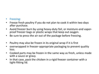 • Freezing:
• Freeze fresh poultry if you do not plan to cook it within two days
after purchase.
• Avoid freezer burn by using heavy-duty foil, or moisture-and vapor-
proof freezer bags or plastic wraps that keep out oxygen.
• Be sure to press the air out of the package before freezing.
• Poultry may also be frozen in its original wrap if it is first
• overwrapped in freezer-appropriate packaging to prevent quality
loss.
• Cooked parts may be frozen in the same way as fresh, unless made
with a sauce or gravy.
• In that case, pack the chicken in a rigid freezer container with a
tight-fitting lid.
 