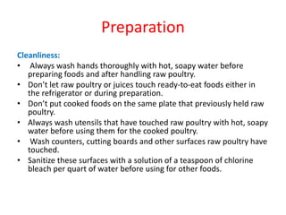 Preparation
Cleanliness:
• Always wash hands thoroughly with hot, soapy water before
preparing foods and after handling raw poultry.
• Don’t let raw poultry or juices touch ready-to-eat foods either in
the refrigerator or during preparation.
• Don’t put cooked foods on the same plate that previously held raw
poultry.
• Always wash utensils that have touched raw poultry with hot, soapy
water before using them for the cooked poultry.
• Wash counters, cutting boards and other surfaces raw poultry have
touched.
• Sanitize these surfaces with a solution of a teaspoon of chlorine
bleach per quart of water before using for other foods.
 