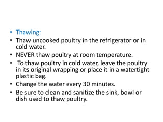 • Thawing:
• Thaw uncooked poultry in the refrigerator or in
cold water.
• NEVER thaw poultry at room temperature.
• To thaw poultry in cold water, leave the poultry
in its original wrapping or place it in a watertight
plastic bag.
• Change the water every 30 minutes.
• Be sure to clean and sanitize the sink, bowl or
dish used to thaw poultry.
 