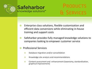 P RODUCTS
                                          & S ERVICES

    Enterprise class solutions, flexible customization and
     efficient data conversions while eliminating in-house
     training and support costs

    Safeharbor provides fully managed knowledge solutions to
     companies looking to empower customer service

   Professional Services
        Database migration and/or consolidation

        Knowledge site analysis and recommendations

        Content assessment and enhancement (taxonomy, standardization,
         graphical improvement)
 