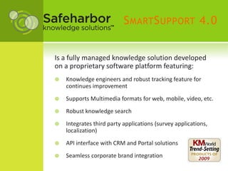 S MART S UPPORT 4.0


Is a fully managed knowledge solution developed
on a proprietary software platform featuring:
   Knowledge engineers and robust tracking feature for
    continues improvement
   Supports Multimedia formats for web, mobile, video, etc.
   Robust knowledge search
   Integrates third party applications (survey applications,
    localization)
   API interface with CRM and Portal solutions
   Seamless corporate brand integration
 