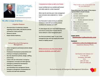 CONSIDERATIONS & IMPLICATIONS                            WHO NEEDS TO BE INVOLVED IN THE
                          “School safety begins and
                          ends with people – students,   Is your certified and non-certified staff trained
                                                                                                                        REVIEW PROCESS?
                          staff, parents,
                          administration, central        and really ready for a crisis response?
                          office, the board of                                                               Depending upon the scope of the project,
                          education, and first                                                               representation should include:
                          responders.”                   When was the last time your crisis management
                                                                                                                 CENTRAL OFFICE
                          Dr. Nocera                     team and plans were subjected to a “stress
                                                                                                                 BUILDING ADMINISTRATION
                                                         test?”
                                                                                                                 LAW ENFORCEMENT
                                                                                                                     o    SCHOOL RESOURCE OFFICER
We offer a range of services                             Are there plans in place during an extended
                                                                                                                 HEALTH SERVICES
                                                         lockdown to deal with pre-existing medical
                 Litigation Support:                                                                             FACILITIES MANAGEMENT
                                                         conditions for students and staff?
                                                                                                                 INFORMATION TECHNOLOGY
      Deconstruction of evidentiary materials                                                                   EMERGENCY MANAGEMENT
                                                         To what degree has your local health department
       regarding school safety, educational policies,                                                            COMMUNITY REPRESENTATIVES
                                                         and school nursing been involved with the
       procedures, & best practices
                                                         school district’s crisis management plan?
      Research reports
      Expert witness testimony                                                                              Learn more:
                                                         Are there pre-existing “gaps” in your crisis
                                                                                                                 Safeharbor-safeschools.com
                                                         management plan that may expose the school
                                                         district to liability issues?
                                                                                                             Contact:
          School Security & Emergency                                                                            safeharbor.safeschools@gmail.com
                 Management:                                                                                             (Lawrence Nocera, Ph.D.)

      Crisis management policies/procedures design
                                                         What concerns you the most about
       and review
                                                         keeping students and staff safe?
      Professional development presentations and
       training on emergency preparedness                                                                            Safe Harbor-Safe Schools, LLC
      Security department policies, design, staffing,                                                                        P. O. Box 623
       and training                                                                                                       Stonington, ME 04681
      Liaison with law enforcement, emergency                                                                                    USA
                                                                                                                             (207) 367-2362
       management, municipal and state agencies
                                                                                                                             (207) 610-3640 cell
      Interagency professional development
      Research on related school
       security/safety/crisis management issues
      Emergency management considerations for                                  School Security & Emergency Management Solutions
       students and staff with disabilities
 