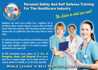 Personal Safety And Self Defense Training 
For The Healthcare Industry 
We Listen to what you need! 
Our Mission 
To Empower 500,000 Women In Self Defense By 2020 
Healthcare and social service workers face a significant risk of 
job-related violence. Assaults represent a serious safety and health 
hazard within these industries. SAFE International provides practical 
measures that can significantly reduce this serious threat to worker 
safety. 
The SAFE International Personal Safety and Self Defense course 
for Healthcare Providers is tailored exactly to your facilities 
unique needs regardless weather it is for medical, nursing or 
administrative and support staff. 
All SAFE International courses address the 3 Rʼs of 
Recognize, React, and Respond. All our courses 
teach how to recognize danger, react to danger and how to 
respond, whether it is verbally, or as a last resort, physically. 
World Leader in Self Protection Instruction 
 