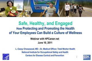 Safe, Healthy, and Engaged
     How Protecting and Promoting the Health
of Your Employees Can Build a Culture of Wellness
                    Webinar with HPCareer.net
                          June 10, 2011

    L. Casey Chosewood, MD – Sr. Medical Officer, Total Worker Health
           National Institute for Occupational Safety and Health
               Centers for Disease Control and Prevention
                                                                        1
 