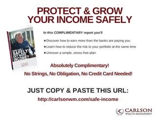JUST COPY & PASTE THIS URL:
http://carlsonwm.com/safe­income
PROTECT & GROW
YOUR INCOME SAFELY
★Discover how to earn more than the banks are paying you
★Learn how to reduce the risk to your portfolio at the same time
★Uncover a simple, stress free plan
In this COMPLIMENTARY report you'll
Absolutely Complimentary!
No Strings, No Obligation, No Credit Card Needed!
 