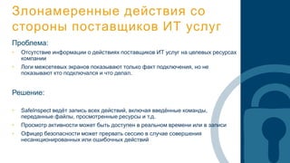 Злонамеренные действия со
стороны поставщиков ИТ услуг
Проблема:
• Отсутствие информации о действиях поставщиков ИТ услуг на целевых ресурсах
компании
• Логи межсетевых экранов показывают только факт подключения, но не
показывают кто подключался и что делал.
Решение:
• SafeInspect ведёт запись всех действий, включая введённые команды,
переданные файлы, просмотренные ресурсы и т.д.
• Просмотр активности может быть доступен в реальном времени или в записи
• Офицер безопасности может прервать сессию в случае совершения
несанкционированных или ошибочных действий
 