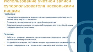 Использование учётной записи
суперпользователя несколькими
лицами
Проблема:
• Невозможность определить администратора, совершившего действия из-под
учётной записи суперпользователя
• Сложность в управлении доступом к удалённым ресурсам
• Возможность намеренно или случайно заблокировать доступ к учётной записи
суперпользователя для всех лиц.
Решение:
• SafeInspect позволяет назначать соответствие пользователя для каждой
административной учётной записи
• Во время записи сессии, отображается логин подключившегося администратора
• Можно сгенерировать отчёт по деятельности конкретного пользователя
 