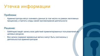 Утечка информации
Проблема:
• Администраторы могут скачивать данные (в том числе и в рамках легитимных
процессов), и прятать следы своей противоправной деятельности
Решение:
• SafeInspect ведёт запись всех действий привилегированных пользователей на
целевых ресурсах
• Все записи содержат временные метки и могут быть соотнесены с
деятельностью администраторов
 