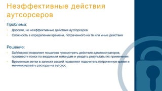 Неэффективные действия
аутсорсеров
Проблема:
• Дорогие, но неэффективные действия аутсорсеров
• Сложность в определении времени, потраченного на те или иные действия
Решение:
• SafeInspect позволяет пошагово просмотреть действия администраторов,
произвести поиск по вводимым командам и увидеть результаты их применения
• Временные метки в записях сессий позволяют подсчитать потраченное время и
минимизировать расходы на аутсорс
 