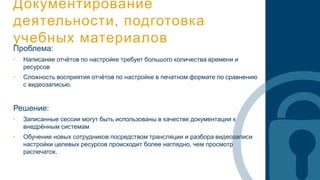 Документирование
деятельности, подготовка
учебных материалов
Проблема:
• Написание отчётов по настройке требует большого количества времени и
ресурсов
• Сложность восприятия отчётов по настройке в печатном формате по сравнению
с видеозаписью.
Решение:
• Записанные сессии могут быть использованы в качестве документации к
внедрённым системам
• Обучение новых сотрудников посредством трансляции и разбора видеозаписи
настройки целевых ресурсов происходит более наглядно, чем просмотр
распечаток.
 