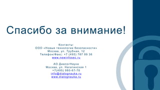 Спасибо за внимание!
Контакты:
ООО «Новые технологии безопасности»
Москва, ул. Трубная, 12
Телефон/Факс: +7 (495) 787 99 36
www.newinfosec.ru
АО ДиалогНаук а
Москва, ул. Нагатинская 1
+7(495) 980-67-76
info@dialognauka.ru
www.dialognauka.ru
 