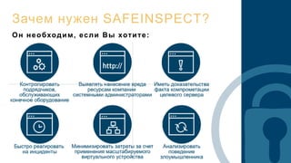 Зачем нужен SAFEINSPECT?
• Контролировать подрядчиков, которые обслуживают
конечное оборудование
• Выявить нанесение умышленного или неумышленного
вреда ресурсам компании системными администраторами
• Иметь неопровержимые доказательства факта
компрометации целевого сервера
• Наиболее быстро реагировать на инциденты
• Анализировать поведение злоумышленника
Он необходим, если Вы хотите:
 
