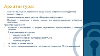 Архитектура:
• Законченное решение, поставляется в виде .iso или .ovf (виртуальный appliance)
• Основа – FreeBSD
• Одна машина может иметь две роли – Менеджер либо Коллектор
• Менеджер – хранилище и единая консоль для администрирования, управления
политиками,
просмотра подключений
• Коллектор – инспектирует и аудирует подключения администраторов к конечным
серверам
• Три режима работы коллектора:
1. Маршрутизатор (L3)
2. Сетевой мост/бридж (L2/поддерживает VLAN)
3. Бастион (user@host)
• Не требует установки агентов
• Не требует специальных клиентов – используется стандартное ПО для подключений
 