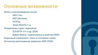 Основные возможности:
Запись и воспроизведение сессий:
• SSH (*nix)
• RDP (Windows)
• HTTP(s)
• Telnet,TN3270 и т.д.
Определение и аудит подканалов:
• SCP,SFTP, X11 и др. (SSH)
• Буфер обмена, подключаемые устройства (RDP)
Индексация содержимого, поиск по ключевым словам
Оптическое распознавание символов в RDP (OCR)
 