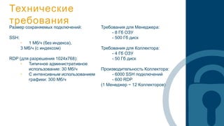 Технические
требованияРазмер сохраняемых подключений:
SSH:
• 1 Мб/ч (без индекса),
3 Мб/ч (с индексом)
RDP (для разрешения 1024x768):
• Типичное административное
использование: 30 Мб/ч
• С интенсивным использованием
графики: 300 Мб/ч
Требования для Менеджера:
- 8 Гб ОЗУ
- 500 Гб диск
Требования для Коллектора:
- 4 Гб ОЗУ
- 50 Гб диск
Производительность Коллектора:
- 6000 SSH подключений
- 600 RDP
(1 Менеджер ~ 12 Коллекторов)
 
