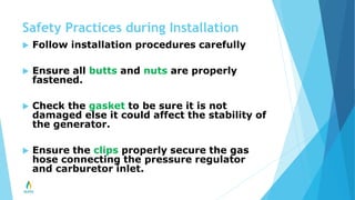 Safety Practices during Installation
 Follow installation procedures carefully
 Ensure all butts and nuts are properly
fastened.
 Check the gasket to be sure it is not
damaged else it could affect the stability of
the generator.
 Ensure the clips properly secure the gas
hose connecting the pressure regulator
and carburetor inlet.
 