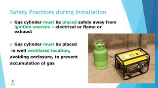 Safety Practices during Installation
 Gas cylinder must be placed safely away from
ignition sources – electrical or flame or
exhaust
 Gas cylinder must be placed
in well ventilated location,
avoiding enclosure, to prevent
accumulation of gas
 