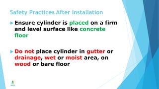 Safety Practices After Installation
 Ensure cylinder is placed on a firm
and level surface like concrete
floor
 Do not place cylinder in gutter or
drainage, wet or moist area, on
wood or bare floor
 