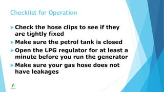 Checklist for Operation
 Check the hose clips to see if they
are tightly fixed
 Make sure the petrol tank is closed
 Open the LPG regulator for at least a
minute before you run the generator
 Make sure your gas hose does not
have leakages
 
