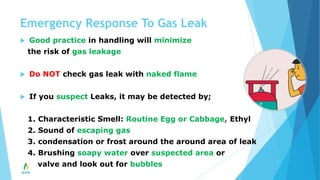 Emergency Response To Gas Leak
 Good practice in handling will minimize
the risk of gas leakage
 Do NOT check gas leak with naked flame
 If you suspect Leaks, it may be detected by;
1. Characteristic Smell: Routine Egg or Cabbage, Ethyl
2. Sound of escaping gas
3. condensation or frost around the around area of leak
4. Brushing soapy water over suspected area or
valve and look out for bubbles
 