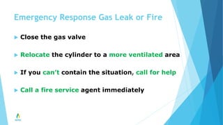 Emergency Response Gas Leak or Fire
 Close the gas valve
 Relocate the cylinder to a more ventilated area
 If you can’t contain the situation, call for help
 Call a fire service agent immediately
 