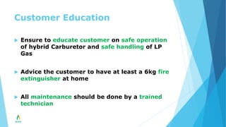 Customer Education
 Ensure to educate customer on safe operation
of hybrid Carburetor and safe handling of LP
Gas
 Advice the customer to have at least a 6kg fire
extinguisher at home
 All maintenance should be done by a trained
technician
 