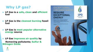 Why LP gas?
 LP Gas is a safe, clean and efficient
fuel
 LP Gas is the cleanest burning fossil
fuel
 LP Gas is most popular alternative
energy source
 LP Gas improves air quality by
Removing pollutants; Sulfur &
Nitrogen Oxide
 