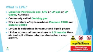 What is LPG?
 Liquefied Petroleum Gas, LPG or LP Gas or LP
Gases, AutoGas
 Commonly called Cooking gas
 It’s a mixture of hydrocarbons Propane C3H8 and
Butane C4H10
 LP Gas is colourless in vapour and liquid phase
 LP Gas at normal temperature is 1.5 heavier than
air and will diffuse into the atmosphere very
slowly.
 