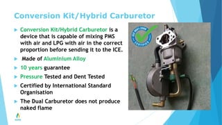 Conversion Kit/Hybrid Carburetor
 Conversion Kit/Hybrid Carburetor is a
device that is capable of mixing PMS
with air and LPG with air in the correct
proportion before sending it to the ICE.
 Made of Aluminium Alloy
 10 years guarantee
 Pressure Tested and Dent Tested
 Certified by International Standard
Organisation
 The Dual Carburetor does not produce
naked flame
 