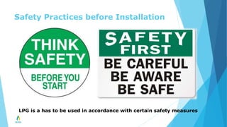 Safety Practices before Installation
LPG is a has to be used in accordance with certain safety measures
 