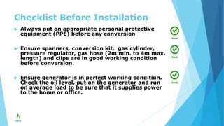 Checklist Before Installation
 Always put on appropriate personal protective
equipment (PPE) before any conversion
 Ensure spanners, conversion kit, gas cylinder,
pressure regulator, gas hose (2m min. to 4m max.
length) and clips are in good working condition
before conversion.
 Ensure generator is in perfect working condition.
Check the oil level, put on the generator and run
on average load to be sure that it supplies power
to the home or office.
 
