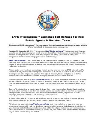 SAFE International™ Launches Self Defense For Real 
Estate Agents in Houston, Texas 
The owners of SAFE International™ have announced they are launching a self defense program which is 
tailored specifically to the needs of real estate agents. 
Houston, TX, November 13, 2014 - The owners of SAFE International™ have announced they are 
launching a self defense program which is tailored specifically to the needs of real estate agents. 
The real estate profession carries with it many potential safety risks, from meeting new 
prospective clients to conducting open houses and showings. 
SAFE International™, which has been in the forefront since 1994 empowering people to save 
their own lives through the use of self-defense concepts, believes its current focus on empowering 
people to protecting themselves is needed now more than ever with recent violent events in the 
real estate profession. 
“Unfortunately, we live in an increasingly violent society, and we, here at SAFE International™, 
want to not only share our knowledge and experience with others, but while in the process of 
sharing we are also empowering people throughout Houston, Texas, and globally to defend 
themselves,” said Christopher Roberts, Managing Director of SAFE International™. 
Even though their mission at SAFE International™ is to teach real self-defense skills to as many 
women, children, and men, from 12 years of age to 82 years of age, SAFE International™ does 
offer corporate self defense courses to those in working environments that are considered higher 
risk. 
Some of the topics that are addressed during a 2 or 4 hour Houston Real Estate Safety seminar 
are distraction techniques used on real estate agents, car safety, safety in the home, dangers of 
letting income rule over intuition, how attackers choose their victims, importance of body 
language, the good and bad of cell phones, plus much more! 
At SAFE International™, they are not offering a martial arts program. Rather, they are offering 
what they consider to be “a practical and realistic approach to personal safety.” 
“What sets our approach to self-defense training apart from all other programs is how we 
present our courses with real-life simulated scenarios, with hands-on techniques and with humor, 
yes… humor,” added Roberts, who believes that while the subject matter is a very serious one, 
SAFE International™ knows that learning in a safe, fun, and enthusiastic environment is the best 
way to retain what is being presented. 
 