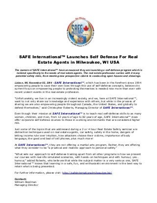 SAFE International™ Launches Self Defense For Real 
Estate Agents in Milwaukee, WI USA 
The owners of SAFE International™ have announced they are launching a self defense program which is 
tailored specifically to the needs of real estate agents. The real estate profession carries with it many 
potential safety risks, from meeting new prospective clients to conducting open houses and showings. 
Lisbon, WI, November 02, 2014 - SAFE International™, which has been in the forefront since 1994 
empowering people to save their own lives through the use of self-defense concepts, believes its 
current focus on empowering people to protecting themselves is needed now more than ever with 
recent violent events in the real estate profession. 
“Unfortunately, we live in an increasingly violent society, and we, here at SAFE International™, 
want to not only share our knowledge and experience with others, but while in the process of 
sharing we are also empowering people throughout Canada, the United States, and globally to 
defend themselves,” said Christopher Roberts, Managing Director of SAFE International™. 
Even though their mission at SAFE International™ is to teach real self-defense skills to as many 
women, children, and men, from 12 years of age to 82 years of age, SAFE International™ does 
offer corporate self defense courses to those in working environments that are considered higher 
risk. 
Just some of the topics that are addressed during a 2 or 4 hour Real Estate Safety seminar are 
distraction techniques used on real estate agents, car safety, safety in the home, dangers of 
letting income rule over intuition, how attackers choose their victims, importance of body 
language, the good and bad of cell phones, plus much more! 
At SAFE International™, they are not offering a martial arts program. Rather, they are offering 
what they consider to be “a practical and realistic approach to personal safety.” 
“What sets our approach to self-defense training apart from all other programs is how we present 
our courses with real-life simulated scenarios, with hands-on techniques and with humour, yes… 
humour,” added Roberts, who believes that while the subject matter is a very serious one, SAFE 
International™ knows that learning in a safe, fun, and enthusiastic environment is the best way to 
retain what is being presented. 
For further information, please visit: http://safeinternationalmilwaukee.biz/ 
Contact: 
William Stedman 
Managing Director 
 