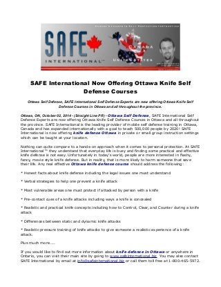 SAFE International Now Offering Ottawa Knife Self 
Defense Courses 
Ottawa Self Defense, SAFE International Self Defense Experts are now offering Ottawa Knife Self 
Defense Courses in Ottawa and all throughout the province. 
Ottawa, ON, October 02, 2014 - (Straight Line PR) - Ottawa Self Defense, SAFE International Self 
Defense Experts are now offering Ottawa Knife Self Defense Courses in Ottawa and all throughout 
the province. SAFE International is the leading provider of mobile self defense training in Ottawa, 
Canada and has expanded internationally with a goal to teach 500,000 people by 2020! SAFE 
International is now offering knife defense Ottawa in private or small group instruction settings 
which can be taught at your location. 
Nothing can quite compare to a hands-on approach when it comes to personal protection. At SAFE 
International™ they understand that everyday life is busy and finding some practical and effective 
knife defense is not easy. Unfortunately in today’s world, people are more interested in flashy, 
fancy, movie style knife defense. But in reality, that is more likely to harm someone that save 
their life. Any real effective Ottawa knife defense course should address the following: 
* Honest facts about knife defense including the legal issues one must understand 
* Verbal strategies to help one prevent a knife attack 
* Most vulnerable areas one must protect if attacked by person with a knife 
* Pre-contact cues of a knife attacks including ways a knife is concealed 
* Realistic and practical knife concepts including how to Control, Clear, and Counter during a knife 
attack 
* Differences between static and dynamic knife attacks 
* Realistic pressure training of knife attacks to give someone a realistic experience of a knife 
attack. 
Plus much more….. 
If you would like to find out more information about knife defense in Ottawa or anywhere in 
Ontario, you can visit their main site by going to www.safeinternational.biz You may also contact 
SAFE International by email at info@safeinternational.biz or call them toll free at 1-800-465-5972. 
 