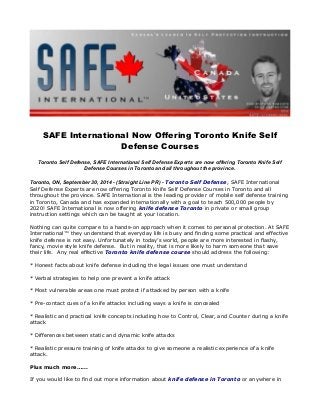SAFE International Now Offering Toronto Knife Self 
Defense Courses 
Toronto Self Defense, SAFE International Self Defense Experts are now offering Toronto Knife Self 
Defense Courses in Toronto and all throughout the province. 
Toronto, ON, September 30, 2014 - (Straight Line PR) - Toronto Self Defense, SAFE International 
Self Defense Experts are now offering Toronto Knife Self Defense Courses in Toronto and all 
throughout the province. SAFE International is the leading provider of mobile self defense training 
in Toronto, Canada and has expanded internationally with a goal to teach 500,000 people by 
2020! SAFE International is now offering knife defense Toronto in private or small group 
instruction settings which can be taught at your location. 
Nothing can quite compare to a hands-on approach when it comes to personal protection. At SAFE 
International™ they understand that everyday life is busy and finding some practical and effective 
knife defense is not easy. Unfortunately in today’s world, people are more interested in flashy, 
fancy, movie style knife defense. But in reality, that is more likely to harm someone that save 
their life. Any real effective Toronto knife defense course should address the following: 
* Honest facts about knife defense including the legal issues one must understand 
* Verbal strategies to help one prevent a knife attack 
* Most vulnerable areas one must protect if attacked by person with a knife 
* Pre-contact cues of a knife attacks including ways a knife is concealed 
* Realistic and practical knife concepts including how to Control, Clear, and Counter during a knife 
attack 
* Differences between static and dynamic knife attacks 
* Realistic pressure training of knife attacks to give someone a realistic experience of a knife 
attack. 
Plus much more…... 
If you would like to find out more information about knife defense in Toronto or anywhere in 
 