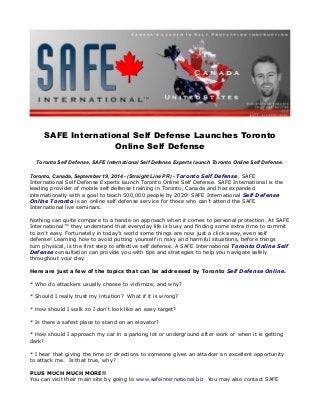 SAFE International Self Defense Launches Toronto 
Online Self Defense 
Toronto Self Defense, SAFE International Self Defense Experts launch Toronto Online Self Defense. 
Toronto, Canada, September 19, 2014 - (Straight Line PR) - Toronto Self Defense, SAFE 
International Self Defense Experts launch Toronto Online Self Defense. SAFE International is the 
leading provider of mobile self defense training in Toronto, Canada and has expanded 
internationally with a goal to teach 500,000 people by 2020! SAFE International Self Defense 
Online Toronto is an online self defense service for those who can’t attend the SAFE 
International live seminars. 
Nothing can quite compare to a hands-on approach when it comes to personal protection. At SAFE 
International™ they understand that everyday life is busy and finding some extra time to commit 
to isn’t easy. Fortunately in today’s world some things are now just a click away, even self 
defense! Learning how to avoid putting yourself in risky and harmful situations, before things 
turn physical, is the first step to effective self defense. A SAFE International Toronto Online Self 
Defense consultation can provide you with tips and strategies to help you navigate safely 
throughout your day. 
Here are just a few of the topics that can be addressed by Toronto Self Defense Online. 
* Who do attackers usually choose to victimize, and why? 
* Should I really trust my intuition? What if it is wrong? 
* How should I walk so I don’t look like an easy target? 
* Is there a safest place to stand on an elevator? 
* How should I approach my car in a parking lot or underground after work or when it is getting 
dark? 
* I hear that giving the time or directions to someone gives an attacker an excellent opportunity 
to attack me. Is that true, why? 
PLUS MUCH MUCH MORE!! 
You can visit their main site by going to www.safeinternational.biz You may also contact SAFE 
 