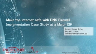 All Rights Reserved © 2019
Make the internet safe with DNS Firewall
Implementation Case Study at a Major ISP
Suman Kumar Saha
AmberIT Limited
suman@amberit.com.bd
 