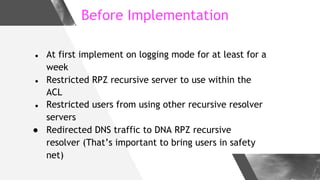 Before Implementation
● At first implement on logging mode for at least for a
week
● Restricted RPZ recursive server to us...