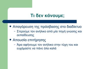 Τι δεν κάνουμε;

   Απαγόρευση της πρόσβασης στο διαδίκτυο
    –   Στερούμε τον ανήλικο από μία πηγή γνώσης και
        εκπαίδευσης
   Απουσία επιτήρησης
    –   Άρα αφήνουμε τον ανήλικο στην τύχη του και
        ευχόμαστε να πάνε όλα καλά
 