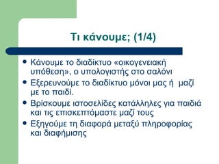 Τι κάνουμε; (1/4)

   Κάνουμε το διαδίκτυο «οικογενειακή
    υπόθεση», ο υπολογιστής στο σαλόνι
   Εξερευνούμε το διαδίκτυο μόνοι μας ή μαζί
    με το παιδί.
   Βρίσκουμε ιστοσελίδες κατάλληλες για παιδιά
    και τις επισκεπτόμαστε μαζί τους
   Εξηγούμε τη διαφορά μεταξύ πληροφορίας
    και διαφήμισης
 