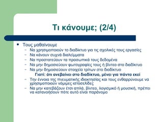 Τι κάνουμε; (2/4)
   Τους μαθαίνουμε
    –   Να χρησιμοποιούν το διαδίκτυο για τις σχολικές τους εργασίες
    –   Να κάνουν συχνά διαλείμματα
    –   Να προστατεύουν τα προσωπικά τους δεδομένα
    –   Να μην δημοσιεύουν φωτογραφίες τους ή βίντεο στο διαδίκτυο
    –   Να μην δημοσιεύουν στοιχεία τρίτων στο διαδίκτυο
           Γιατί: ότι ανεβαίνει στο διαδίκτυο, μένει για πάντα εκεί
    –   Την έννοια της πνευματικής ιδιοκτησίας και τους ενθαρρύνουμε να
        χρησιμοποιούν νόμιμες ιστοσελίδες
    –   Να μην κατεβάζουν έτσι απλά, βίντεο, λογισμικό ή μουσική, πρέπει
        να κατανοήσουν πότε αυτό είναι παράνομο
 