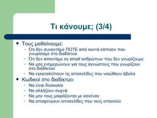 Τι κάνουμε; (3/4)
   Τους μαθαίνουμε:
    –   Ότι δεν συναντάμε ΠΟΤΕ από κοντά κάποιον που
        γνωρίσαμε στο διαδίκτυο
    –   Ότι δεν απαντάμε σε email ανθρώπων που δεν γνωρίζουμε
    –   Να μας ενημερώνουν για τους αγνώστους που γνωρίζουν
        στο διαδίκτυο
    –   Να εγκαταλείπουν τις ιστοσελίδες που νοιώθουν άβολα
   Κωδικοί στο διαδίκτυο:
    –   Να είναι δύσκολοι
    –   Να αλλάζουν συχνά
    –   Να μην τους μοιράζονται με κανέναν
    –   Να αποφεύγουν ιστοσελίδες που τους απαιτούν
 
