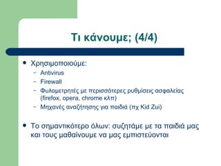 Τι κάνουμε; (4/4)

   Χρησιμοποιούμε:
    –   Antivirus
    –   Firewall
    –   Φυλομετρητές με περισσότερες ρυθμίσεις ασφαλείας
        (firefox, opera, chrome κλπ)
    –   Μηχανές αναζήτησης για παιδιά (πχ Kid Zui)

   Το σημαντικότερο όλων: συζητάμε με τα παιδιά μας
    και τους μαθαίνουμε να μας εμπιστεύονται
 