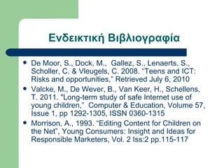 Ενδεικτική Βιβλιογραφία

   De Moor, S., Dock, M., Gallez, S., Lenaerts, S.,
    Scholler, C. & Vleugels, C. 2008. “Teens and ICT:
    Risks and opportunities,” Retrieved July 6, 2010
   Valcke, M., De Wever, B., Van Keer, H., Schellens,
    T. 2011. "Long-term study of safe Internet use of
    young children,” Computer & Education, Volume 57,
    Issue 1, pp 1292-1305, ISSN 0360-1315
   Morrison, A., 1993. “Editing Content for Children on
    the Net”, Young Consumers: Insight and Ideas for
    Responsible Marketers, Vol. 2 Iss:2 pp.115-117
 