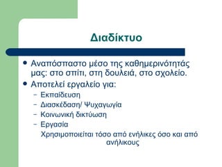 Διαδίκτυο

   Αναπόσπαστο μέσο της καθημερινότητάς
    μας: στο σπίτι, στη δουλειά, στο σχολείο.
   Αποτελεί εργαλείο για:
    –   Εκπαίδευση
    –   Διασκέδαση/ Ψυχαγωγία
    –   Κοινωνική δικτύωση
    –   Εργασία
        Χρησιμοποιείται τόσο από ενήλικες όσο και από
                           ανήλικους
 